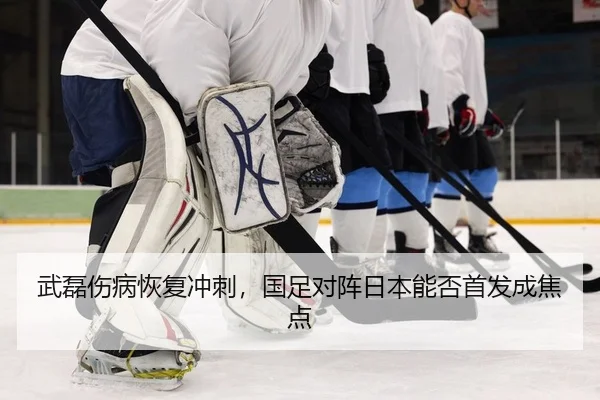 武磊伤病恢复冲刺，国足对阵日本能否首发成焦点